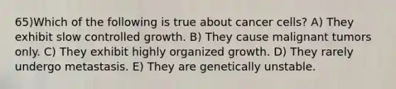 65)​Which of the following is true about cancer cells? ​​A) They exhibit slow controlled growth.​​ B) They cause malignant tumors only. ​C) They exhibit highly organized growth.​ D) They rarely undergo metastasis. ​E) They are genetically unstable.​