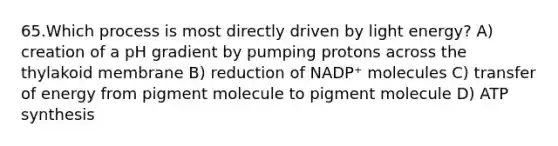 65.Which process is most directly driven by light energy? A) creation of a pH gradient by pumping protons across the thylakoid membrane B) reduction of NADP⁺ molecules C) transfer of energy from pigment molecule to pigment molecule D) <a href='https://www.questionai.com/knowledge/kx3XpCJrFz-atp-synthesis' class='anchor-knowledge'>atp synthesis</a>