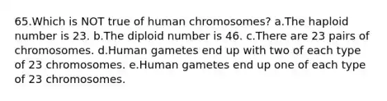 65.Which is NOT true of human chromosomes? a.The haploid number is 23. b.The diploid number is 46. c.There are 23 pairs of chromosomes. d.Human gametes end up with two of each type of 23 chromosomes. e.Human gametes end up one of each type of 23 chromosomes.