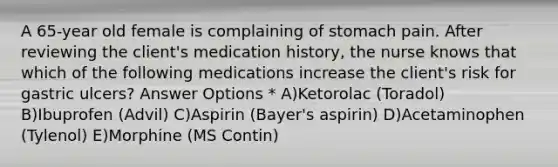 A 65-year old female is complaining of stomach pain. After reviewing the client's medication history, the nurse knows that which of the following medications increase the client's risk for gastric ulcers? Answer Options * A)Ketorolac (Toradol) B)Ibuprofen (Advil) C)Aspirin (Bayer's aspirin) D)Acetaminophen (Tylenol) E)Morphine (MS Contin)