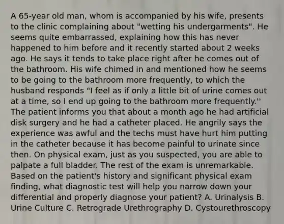 A 65-year old man, whom is accompanied by his wife, presents to the clinic complaining about "wetting his undergarments". He seems quite embarrassed, explaining how this has never happened to him before and it recently started about 2 weeks ago. He says it tends to take place right after he comes out of the bathroom. His wife chimed in and mentioned how he seems to be going to the bathroom more frequently, to which the husband responds "I feel as if only a little bit of urine comes out at a time, so I end up going to the bathroom more frequently.'' The patient informs you that about a month ago he had artificial disk surgery and he had a catheter placed. He angrily says the experience was awful and the techs must have hurt him putting in the catheter because it has become painful to urinate since then. On physical exam, just as you suspected, you are able to palpate a full bladder. The rest of the exam is unremarkable. Based on the patient's history and significant physical exam finding, what diagnostic test will help you narrow down your differential and properly diagnose your patient? A. Urinalysis B. Urine Culture C. Retrograde Urethrography D. Cystourethroscopy