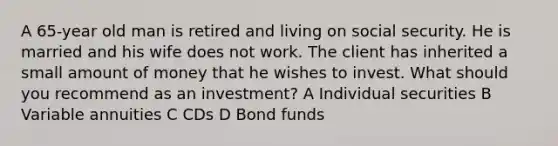 A 65-year old man is retired and living on social security. He is married and his wife does not work. The client has inherited a small amount of money that he wishes to invest. What should you recommend as an investment? A Individual securities B Variable annuities C CDs D Bond funds