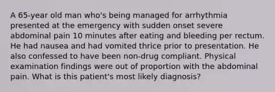 A 65-year old man who's being managed for arrhythmia presented at the emergency with sudden onset severe abdominal pain 10 minutes after eating and bleeding per rectum. He had nausea and had vomited thrice prior to presentation. He also confessed to have been non-drug compliant. Physical examination findings were out of proportion with the abdominal pain. What is this patient's most likely diagnosis?