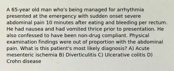 A 65-year old man who's being managed for arrhythmia presented at the emergency with sudden onset severe abdominal pain 10 minutes after eating and bleeding per rectum. He had nausea and had vomited thrice prior to presentation. He also confessed to have been non-drug compliant. Physical examination findings were out of proportion with the abdominal pain. What is this patient's most likely diagnosis? A) Acute mesenteric ischemia B) Diverticulitis C) Ulcerative colitis D) Crohn disease