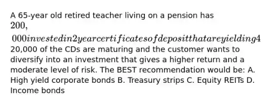 A 65-year old retired teacher living on a pension has 200,000 invested in 2 year certificates of deposit that are yielding 4%.20,000 of the CDs are maturing and the customer wants to diversify into an investment that gives a higher return and a moderate level of risk. The BEST recommendation would be: A. High yield corporate bonds B. Treasury strips C. Equity REITs D. Income bonds