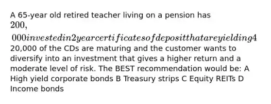 A 65-year old retired teacher living on a pension has 200,000 invested in 2 year certificates of deposit that are yielding 4%.20,000 of the CDs are maturing and the customer wants to diversify into an investment that gives a higher return and a moderate level of risk. The BEST recommendation would be: A High yield corporate bonds B Treasury strips C Equity REITs D Income bonds