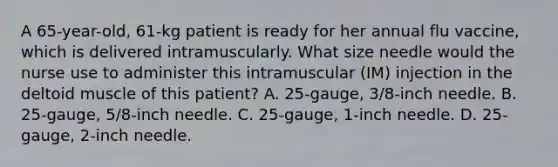 A 65-year-old, 61-kg patient is ready for her annual flu vaccine, which is delivered intramuscularly. What size needle would the nurse use to administer this intramuscular (IM) injection in the deltoid muscle of this patient? A. 25-gauge, 3/8-inch needle. B. 25-gauge, 5/8-inch needle. C. 25-gauge, 1-inch needle. D. 25-gauge, 2-inch needle.