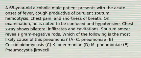 A 65-year-old alcoholic male patient presents with the acute onset of fever, cough productive of purulent sputum, hemoptysis, chest pain, and shortness of breath. On examination, he is noted to be confused and hypotensive. Chest x-ray shows bilateral infiltrates and cavitations. Sputum smear reveals gram-negative rods. Which of the following is the most likely cause of this pneumonia? (A) C. pneumoniae (B) Coccidioidomycosis (C) K. pneumoniae (D) M. pneumoniae (E) Pneumocystis jirovecii