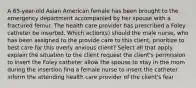 A 65-year-old Asian American female has been brought to the emergency department accompanied by her spouse with a fractured femur. The health care provider has prescribed a Foley catheter be inserted. Which action(s) should the male nurse, who has been assigned to the provide care to this client, prioritize to best care for this overly anxious client? Select all that apply. explain the situation to the client request the client's permission to insert the Foley catheter allow the spouse to stay in the room during the insertion find a female nurse to insert the catheter inform the attending health care provider of the client's fear