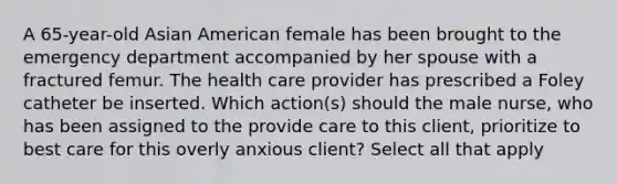 A 65-year-old Asian American female has been brought to the emergency department accompanied by her spouse with a fractured femur. The health care provider has prescribed a Foley catheter be inserted. Which action(s) should the male nurse, who has been assigned to the provide care to this client, prioritize to best care for this overly anxious client? Select all that apply