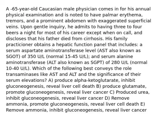 A -65-year-old Caucasian male physician comes in for his annual physical examination and is noted to have palmar erythema, tremors, and a prominent abdomen with exaggerated superficial veins. Upon gentle inquiry, he admits to having three to four beers a night for most of his career except when on call, and discloses that his father died from cirrhosis. His family practicioner obtains a hepatic function panel that includes: a serum aspartate aminotransferase level (AST also known as SGOT) of 350 U/L (normal 15-45 U/L); and serum alanine aminotransferase (ALT also known as SGPT) of 280 U/L (normal 10-40 U/L). Which of the following best conveys the role transaminases like AST and ALT and the significance of their serum elevations? A) produce alpha-ketoglutarate, inhibit gluconeogenesis, reveal liver cell death B) produce glutamate, promote gluconeogenesis, reveal liver cancer C) Produced urea, inhibit gluconeogenesis, reveal liver cancer D) Remove ammonia, promote gluconeogenesis, reveal liver cell death E) Remove ammonia, inhibit gluconeogenesis, reveal liver cancer