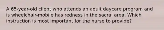 A 65-year-old client who attends an adult daycare program and is wheelchair-mobile has redness in the sacral area. Which instruction is most important for the nurse to provide?