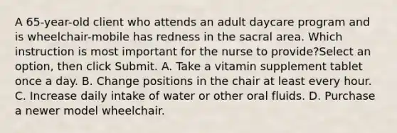 A 65-year-old client who attends an adult daycare program and is wheelchair-mobile has redness in the sacral area. Which instruction is most important for the nurse to provide?Select an option, then click Submit. A. Take a vitamin supplement tablet once a day. B. Change positions in the chair at least every hour. C. Increase daily intake of water or other oral fluids. D. Purchase a newer model wheelchair.