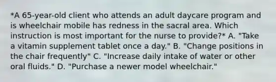 *A 65-year-old client who attends an adult daycare program and is wheelchair mobile has redness in the sacral area. Which instruction is most important for the nurse to provide?* A. "Take a vitamin supplement tablet once a day." B. "Change positions in the chair frequently" C. "Increase daily intake of water or other oral fluids." D. "Purchase a newer model wheelchair."