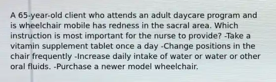 A 65-year-old client who attends an adult daycare program and is wheelchair mobile has redness in the sacral area. Which instruction is most important for the nurse to provide? -Take a vitamin supplement tablet once a day -Change positions in the chair frequently -Increase daily intake of water or water or other oral fluids. -Purchase a newer model wheelchair.