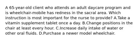 A 65-year-old client who attends an adult daycare program and is wheelchair-mobile has redness in the sacral area. Which instruction is most important for the nurse to provide? A.Take a vitamin supplement tablet once a day. B.Change positions in the chair at least every hour. C.Increase daily intake of water or other oral fluids. D.Purchase a newer model wheelchair.