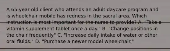 A 65-year-old client who attends an adult daycare program and is wheelchair mobile has redness in the sacral area. Which instruction is most important for the nurse to provide? A. "Take a vitamin supplement tablet once a day." B. "Change positions in the chair frequently" C. "Increase daily intake of water or other oral fluids." D. "Purchase a newer model wheelchair."