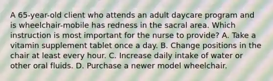 A 65-year-old client who attends an adult daycare program and is wheelchair-mobile has redness in the sacral area. Which instruction is most important for the nurse to provide? A. Take a vitamin supplement tablet once a day. B. Change positions in the chair at least every hour. C. Increase daily intake of water or other oral fluids. D. Purchase a newer model wheelchair.