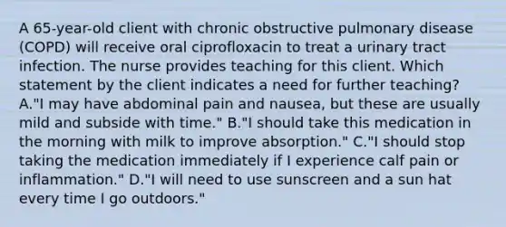 A 65-year-old client with chronic obstructive pulmonary disease (COPD) will receive oral ciprofloxacin to treat a urinary tract infection. The nurse provides teaching for this client. Which statement by the client indicates a need for further teaching? A."I may have abdominal pain and nausea, but these are usually mild and subside with time." B."I should take this medication in the morning with milk to improve absorption." C."I should stop taking the medication immediately if I experience calf pain or inflammation." D."I will need to use sunscreen and a sun hat every time I go outdoors."