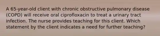 A 65-year-old client with chronic obstructive pulmonary disease (COPD) will receive oral ciprofloxacin to treat a urinary tract infection. The nurse provides teaching for this client. Which statement by the client indicates a need for further teaching?