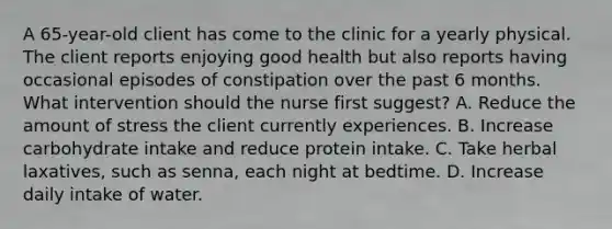 A 65-year-old client has come to the clinic for a yearly physical. The client reports enjoying good health but also reports having occasional episodes of constipation over the past 6 months. What intervention should the nurse first suggest? A. Reduce the amount of stress the client currently experiences. B. Increase carbohydrate intake and reduce protein intake. C. Take herbal laxatives, such as senna, each night at bedtime. D. Increase daily intake of water.