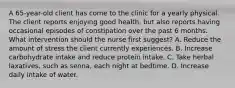 A 65-year-old client has come to the clinic for a yearly physical. The client reports enjoying good health, but also reports having occasional episodes of constipation over the past 6 months. What intervention should the nurse first suggest? A. Reduce the amount of stress the client currently experiences. B. Increase carbohydrate intake and reduce protein intake. C. Take herbal laxatives, such as senna, each night at bedtime. D. Increase daily intake of water.