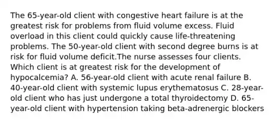 The 65-year-old client with congestive heart failure is at the greatest risk for problems from fluid volume excess. Fluid overload in this client could quickly cause life-threatening problems. The 50-year-old client with second degree burns is at risk for fluid volume deficit.The nurse assesses four clients. Which client is at greatest risk for the development of hypocalcemia? A. 56-year-old client with acute renal failure B. 40-year-old client with systemic lupus erythematosus C. 28-year-old client who has just undergone a total thyroidectomy D. 65-year-old client with hypertension taking beta-adrenergic blockers