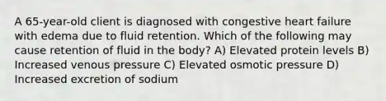 A 65-year-old client is diagnosed with congestive heart failure with edema due to fluid retention. Which of the following may cause retention of fluid in the body? A) Elevated protein levels B) Increased venous pressure C) Elevated osmotic pressure D) Increased excretion of sodium