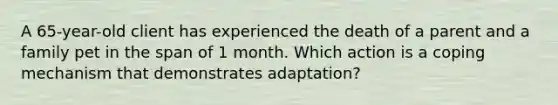 A 65-year-old client has experienced the death of a parent and a family pet in the span of 1 month. Which action is a coping mechanism that demonstrates adaptation?