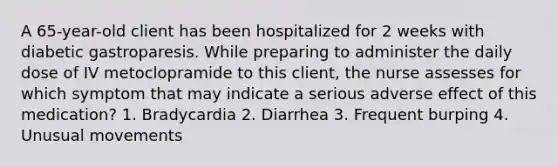 A 65-year-old client has been hospitalized for 2 weeks with diabetic gastroparesis. While preparing to administer the daily dose of IV metoclopramide to this client, the nurse assesses for which symptom that may indicate a serious adverse effect of this medication? 1. Bradycardia 2. Diarrhea 3. Frequent burping 4. Unusual movements