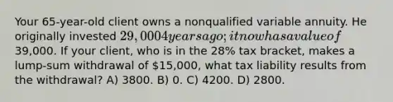 Your 65-year-old client owns a nonqualified variable annuity. He originally invested 29,000 4 years ago; it now has a value of39,000. If your client, who is in the 28% tax bracket, makes a lump-sum withdrawal of 15,000, what tax liability results from the withdrawal? A) 3800. B) 0. C) 4200. D) 2800.