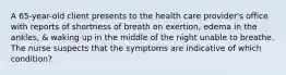 A 65-year-old client presents to the health care provider's office with reports of shortness of breath on exertion, edema in the ankles, & waking up in the middle of the night unable to breathe. The nurse suspects that the symptoms are indicative of which condition?