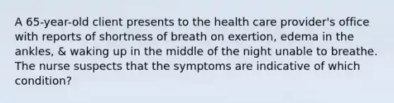 A 65-year-old client presents to the health care provider's office with reports of shortness of breath on exertion, edema in the ankles, & waking up in the middle of the night unable to breathe. The nurse suspects that the symptoms are indicative of which condition?