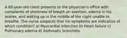 A 65-year-old client presents to the physician's office with complaints of shortness of breath on exertion, edema in his ankles, and waking up in the middle of the night unable to breathe. The nurse suspects that his symptoms are indicative of which condition? a) Myocardial infarction b) Heart failure c) Pulmonary edema d) Asthmatic bronchitis