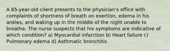 A 65-year-old client presents to the physician's office with complaints of shortness of breath on exertion, edema in his ankles, and waking up in the middle of the night unable to breathe. The nurse suspects that his symptoms are indicative of which condition? a) Myocardial infarction b) Heart failure c) Pulmonary edema d) Asthmatic bronchitis