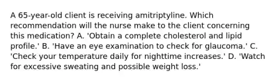 A 65-year-old client is receiving amitriptyline. Which recommendation will the nurse make to the client concerning this medication? A. 'Obtain a complete cholesterol and lipid profile.' B. 'Have an eye examination to check for glaucoma.' C. 'Check your temperature daily for nighttime increases.' D. 'Watch for excessive sweating and possible weight loss.'