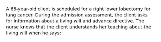 A 65-year-old client is scheduled for a right lower lobectomy for lung cancer. During the admission assessment, the client asks for information about a living will and advance directive. The nurse knows that the client understands her teaching about the living will when he says: