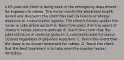 A 65-year-old client is being seen in the emergency department for exposure to rabies. The nurse checks the electronic health record and discovers the client has had no history of allergic reactions to immunization agents. The client's history guides the nurse to take which action? A. Teach the client that the agent of choice is rabies immune globulin B. Teach the client that the administration of immune globulin is contraindicated for senior citizens regardless of previous reactions. C. Teach the client that the there is no known treatment for rabies. D. Teach the client that the best treatment is to take over-the-counter herbal remedies.