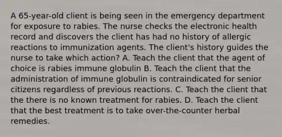 A 65-year-old client is being seen in the emergency department for exposure to rabies. The nurse checks the electronic health record and discovers the client has had no history of allergic reactions to immunization agents. The client's history guides the nurse to take which action? A. Teach the client that the agent of choice is rabies immune globulin B. Teach the client that the administration of immune globulin is contraindicated for senior citizens regardless of previous reactions. C. Teach the client that the there is no known treatment for rabies. D. Teach the client that the best treatment is to take over-the-counter herbal remedies.