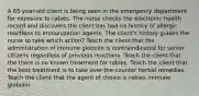 A 65-year-old client is being seen in the emergency department for exposure to rabies. The nurse checks the electronic health record and discovers the client has had no history of allergic reactions to immunization agents. The client's history guides the nurse to take which action? Teach the client that the administration of immune globulin is contraindicated for senior citizens regardless of previous reactions. Teach the client that the there is no known treatment for rabies. Teach the client that the best treatment is to take over-the-counter herbal remedies. Teach the client that the agent of choice is rabies immune globulin