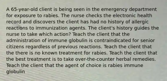 A 65-year-old client is being seen in the emergency department for exposure to rabies. The nurse checks the electronic health record and discovers the client has had no history of allergic reactions to immunization agents. The client's history guides the nurse to take which action? Teach the client that the administration of immune globulin is contraindicated for senior citizens regardless of previous reactions. Teach the client that the there is no known treatment for rabies. Teach the client that the best treatment is to take over-the-counter herbal remedies. Teach the client that the agent of choice is rabies immune globulin