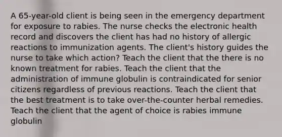 A 65-year-old client is being seen in the emergency department for exposure to rabies. The nurse checks the electronic health record and discovers the client has had no history of allergic reactions to immunization agents. The client's history guides the nurse to take which action? Teach the client that the there is no known treatment for rabies. Teach the client that the administration of immune globulin is contraindicated for senior citizens regardless of previous reactions. Teach the client that the best treatment is to take over-the-counter herbal remedies. Teach the client that the agent of choice is rabies immune globulin