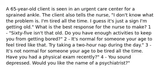 A 65-year-old client is seen in an urgent care center for a sprained ankle. The client also tells the nurse, "I don't know what the problem is. I'm tired all the time. I guess it's just a sign I'm getting old." What is the best response for the nurse to make? 1 - "Sixty-five isn't that old. Do you have enough activities to keep you from getting bored?" 2 - It's normal for someone your age to feel tired like that. Try taking a two-hour nap during the day." 3 - It's not normal for someone your age to be tired all the time. Have you had a physical exam recently?" 4 - You sound depressed. Would you like the name of a psychiatrist?"