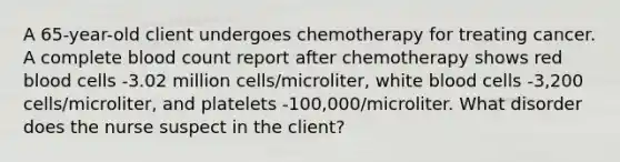 A 65-year-old client undergoes chemotherapy for treating cancer. A complete blood count report after chemotherapy shows red blood cells -3.02 million cells/microliter, white blood cells -3,200 cells/microliter, and platelets -100,000/microliter. What disorder does the nurse suspect in the client?