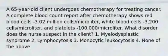 A 65-year-old client undergoes chemotherapy for treating cancer. A complete blood count report after chemotherapy shows red blood cells -3.02 million cells/microliter, white blood cells -3,200 cells/microliter, and platelets -100,000/microliter. What disorder does the nurse suspect in the client? 1. Myelodysplastic syndrome 2. Lymphocytosis 3. Monocytic leukocytosis 4. None of the above