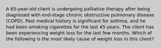 A 65-year-old client is undergoing palliative therapy after being diagnosed with end-stage chronic obstructive pulmonary disease (COPD). Past medical history is significant for asthma, and he had been smoking cigarettes for the last 45 years. The client has been experiencing weight loss for the last few months. Which of the following is the most likely cause of weight loss in this client?