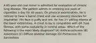 A 65-year-old coal miner is admitted for evaluation of chronic lung disease. The patient admits to smoking one pack of cigarettes a day for 40 years. On physical examination, he is noticed to have a barrel chest and use accessory muscles for inspiration. His face is puffy and red. He has 2+ pitting edema of the lower extremities. A chest X-ray is compatible with dif- fuse fibrosis, with some nodularity in central areas. Which of the following is the most likely diagnosis? (A) Anthracosilicosis (B) Asbestosis (C) Diffuse alveolar damage (D) Psittacosis (E) Sarcoidosis