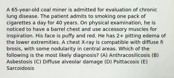 A 65-year-old coal miner is admitted for evaluation of chronic lung disease. The patient admits to smoking one pack of cigarettes a day for 40 years. On physical examination, he is noticed to have a barrel chest and use accessory muscles for inspiration. His face is puffy and red. He has 2+ pitting edema of the lower extremities. A chest X-ray is compatible with diffuse fi brosis, with some nodularity in central areas. Which of the following is the most likely diagnosis? (A) Anthracosilicosis (B) Asbestosis (C) Diffuse alveolar damage (D) Psittacosis (E) Sarcoidosis