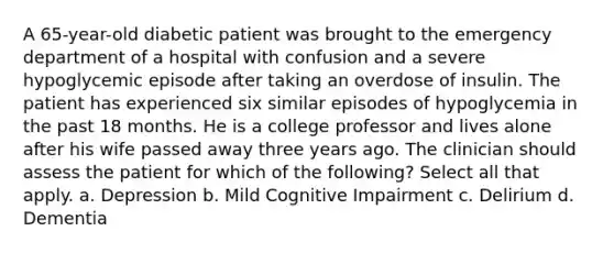 A 65-year-old diabetic patient was brought to the emergency department of a hospital with confusion and a severe hypoglycemic episode after taking an overdose of insulin. The patient has experienced six similar episodes of hypoglycemia in the past 18 months. He is a college professor and lives alone after his wife passed away three years ago. The clinician should assess the patient for which of the following? Select all that apply. a. Depression b. Mild Cognitive Impairment c. Delirium d. Dementia