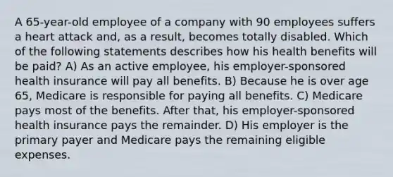 A 65-year-old employee of a company with 90 employees suffers a heart attack and, as a result, becomes totally disabled. Which of the following statements describes how his health benefits will be paid? A) As an active employee, his employer-sponsored health insurance will pay all benefits. B) Because he is over age 65, Medicare is responsible for paying all benefits. C) Medicare pays most of the benefits. After that, his employer-sponsored health insurance pays the remainder. D) His employer is the primary payer and Medicare pays the remaining eligible expenses.